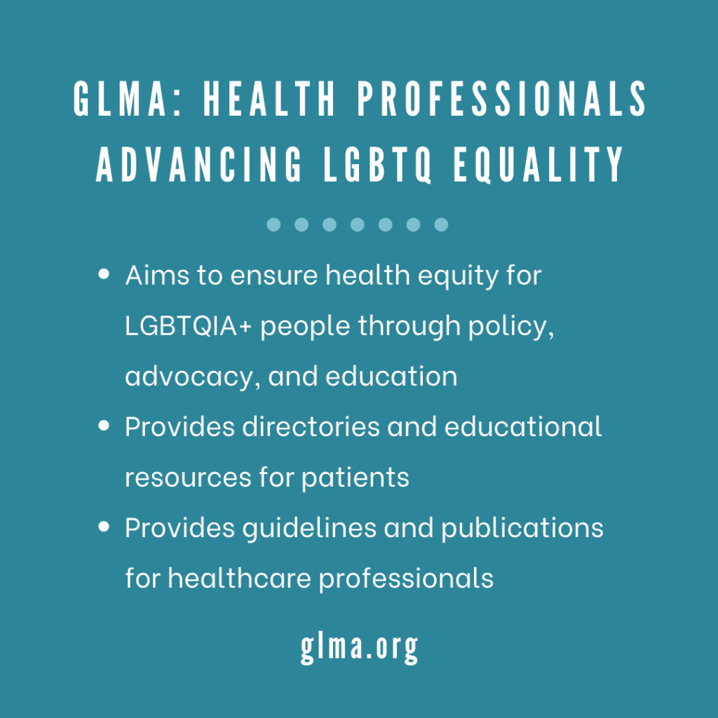 glma: health professionals advancing lgbtq equality; Aims to ensure health equity for LGBTQIA+ people through policy, advocacy, and education Provides directories and educational resources for patients Provides guidelines and publications for healthcare professionals; glma.org